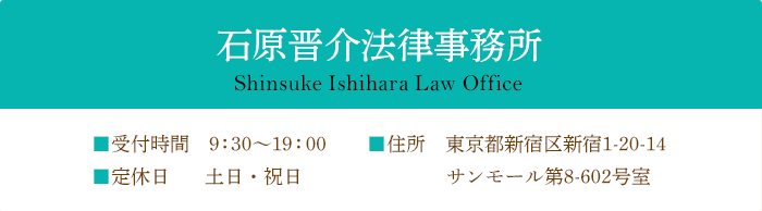 石原晋介法律事務所 Shinsuke Ishihara Law Office ■受付時間 9:00～18:00 ■定休日 土日・祝日 ■住所 東京都新宿区新宿1-20-14 サンモール第8 602号室