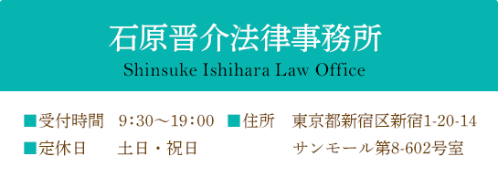 石原晋介法律事務所 Shinsuke Ishihara Law Office ■受付時間 9:30～19:00 ■定休日 土日・祝日 ■住所 東京都新宿区新宿1-20-14 サンモール第8-602号室